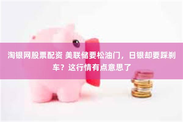 淘银网股票配资 美联储要松油门，日银却要踩刹车？这行情有点意思了